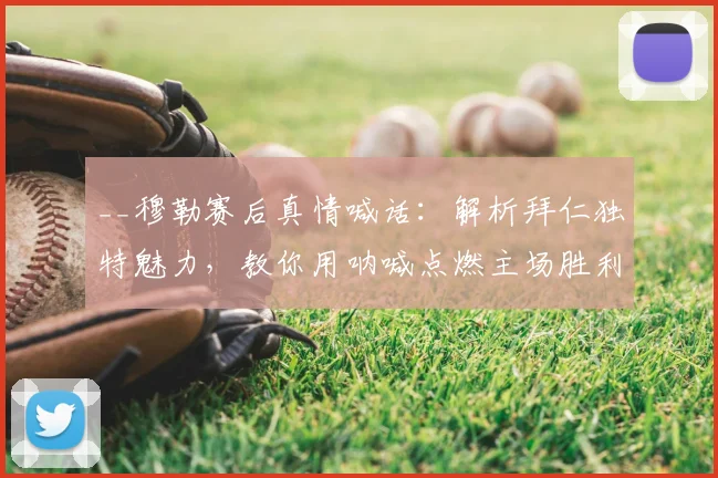 __穆勒赛后真情喊话：解析拜仁独特魅力，教你用呐喊点燃主场胜利氛围__