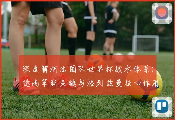 深度解析法国队世界杯战术体系：德尚革新关键与格列兹曼核心作用