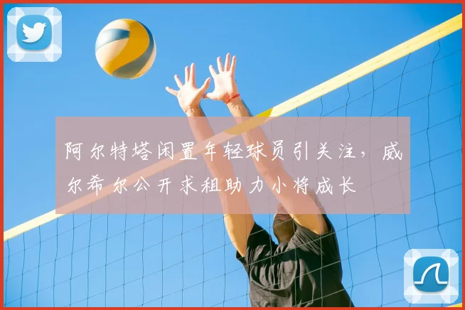 阿尔特塔闲置年轻球员引关注,威尔希尔公开求租助力小将成长
