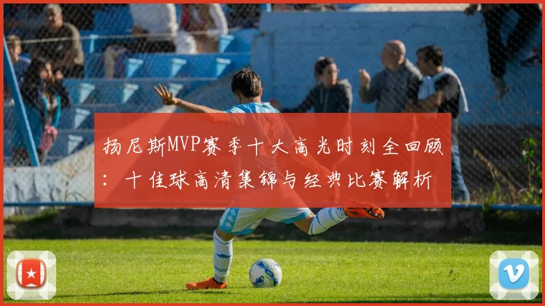 扬尼斯MVP赛季十大高光时刻全回顾：十佳球高清集锦与经典比赛解析