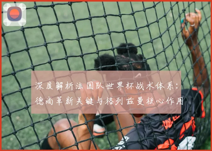 深度解析法国队世界杯战术体系:德尚革新关键与格列兹曼核心作用