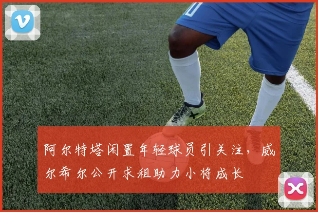 阿尔特塔闲置年轻球员引关注，威尔希尔公开求租助力小将成长