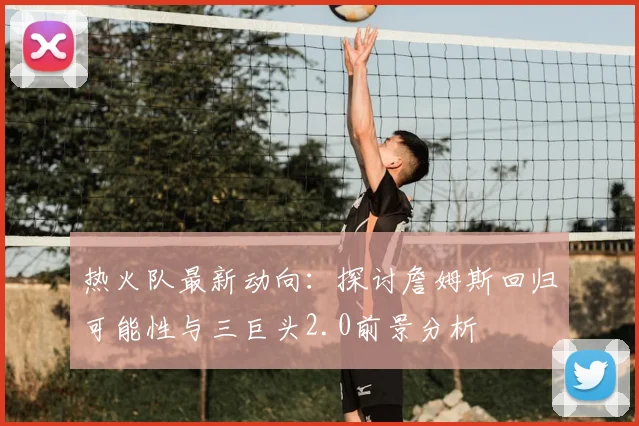 热火队最新动向：探讨詹姆斯回归可能性与三巨头2.0前景分析