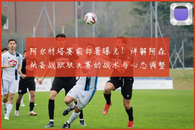 阿尔特塔赛前部署曝光!详解阿森纳备战欧联决赛的战术与心态调整