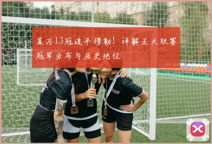莱万13冠追平穆勒！详解五大联赛冠军分布与历史地位