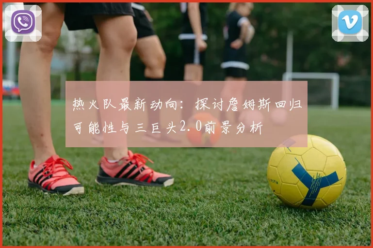 热火队最新动向：探讨詹姆斯回归可能性与三巨头2.0前景分析