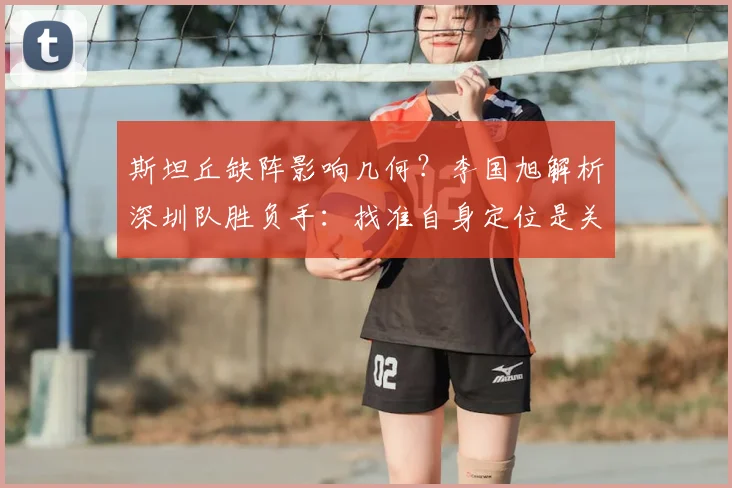 斯坦丘缺阵影响几何？李国旭解析深圳队胜负手：找准自身定位是关键