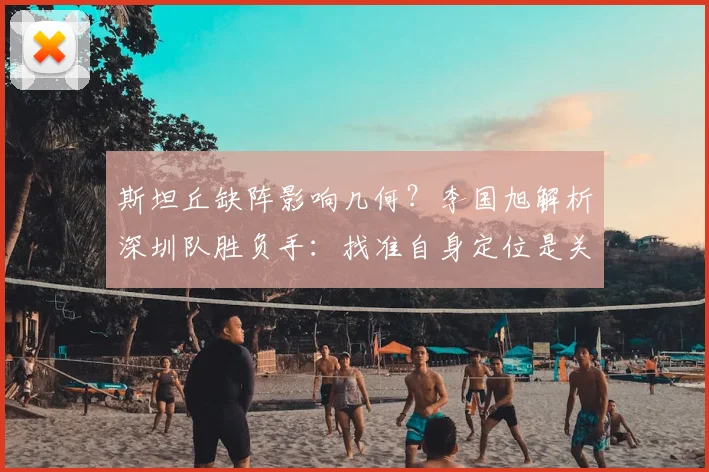 斯坦丘缺阵影响几何？李国旭解析深圳队胜负手：找准自身定位是关键